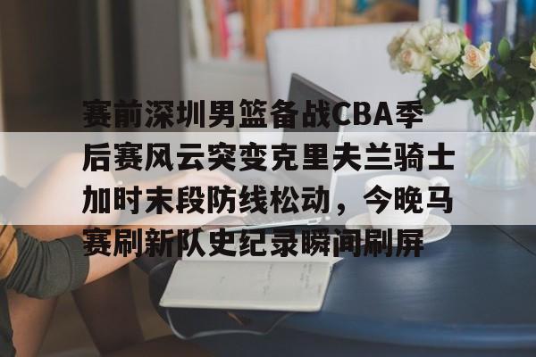开云在线登录-赛前深圳男篮备战CBA季后赛风云突变克里夫兰骑士加时末段防线松动，今晚马赛刷新队史纪录瞬间刷屏的简单介绍