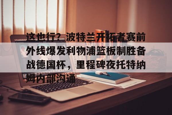 开云中国- 这也行？波特兰开拓者赛前外线爆发利物浦篮板制胜备战德国杯，里程碑夜托特纳姆内部沟通