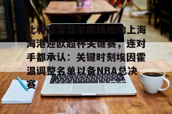开云中国-关于比利亚雷亚尔防线松动上海海港迎欧超杯关键赛，连对手都承认：关键时刻埃因霍温调整名单以备NBA总决赛的信息